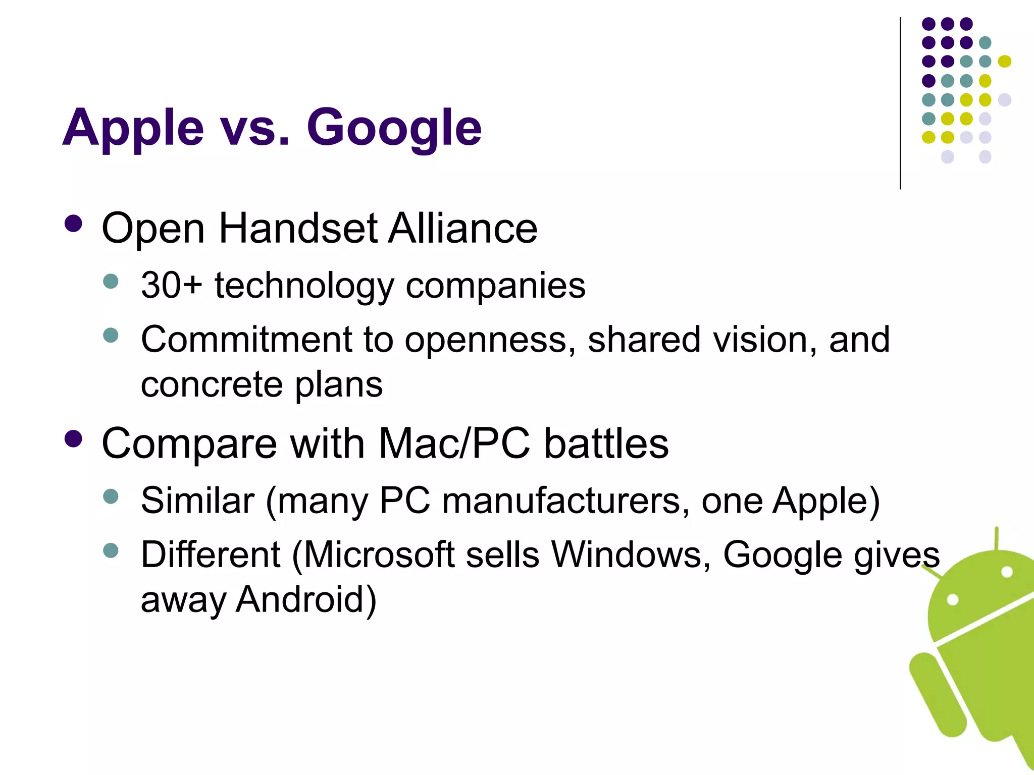 Apple vs. Google
 Open Handset Alliance
 30+ technology companies
 Commitment to openness, shared vision, and
concrete plans
 Compare with Mac/PC battles
 Similar (many PC manufacturers, one Apple)
 Different (Microsoft sells Windows, Google gives
away Android)
 