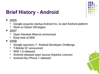 Brief History - Android
 2005
 Google acquires startup Android Inc. to start Android platform
 Work on Dalvik VM begins
 2007
 Open Handset Alliance announced
 Early look at SDK
 2008
 Google sponsors 1st
Android Developer Challenge
 T-Mobile G1 announced
 SDK 1.0 released
 Android released open source (Apache License)
 Android Dev Phone 1 released
 