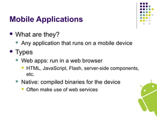 Mobile Applications
 What are they?
 Any application that runs on a mobile device
 Types
 Web apps: run in a web browser
 HTML, JavaScript, Flash, server-side components,
etc.
 Native: compiled binaries for the device
 Often make use of web services
 