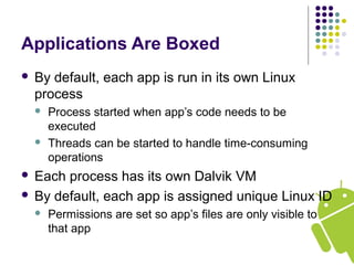 Applications Are Boxed
 By default, each app is run in its own Linux
process
 Process started when app’s code needs to be
executed
 Threads can be started to handle time-consuming
operations
 Each process has its own Dalvik VM
 By default, each app is assigned unique Linux ID
 Permissions are set so app’s files are only visible to
that app
 