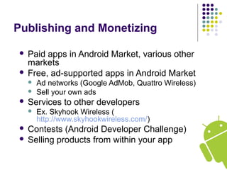 Publishing and Monetizing
 Paid apps in Android Market, various other
markets
 Free, ad-supported apps in Android Market
 Ad networks (Google AdMob, Quattro Wireless)
 Sell your own ads
 Services to other developers
 Ex. Skyhook Wireless (
http://www.skyhookwireless.com/)
 Contests (Android Developer Challenge)
 Selling products from within your app
 