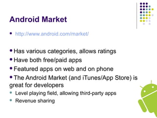 Android Market
 http://www.android.com/market/
Has various categories, allows ratings
Have both free/paid apps
Featured apps on web and on phone
The Android Market (and iTunes/App Store) is
great for developers
 Level playing field, allowing third-party apps
 Revenue sharing
 