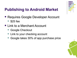Publishing to Android Market
 Requires Google Developer Account
 $25 fee
 Link to a Merchant Account
 Google Checkout
 Link to your checking account
 Google takes 30% of app purchase price
 