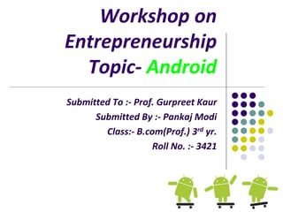 Workshop on
Entrepreneurship
Topic- Android
Submitted To :- Prof. Gurpreet Kaur
Submitted By :- Pankaj Modi
Class:- B.com(Prof.) 3rd yr.
Roll No. :- 3421
 
