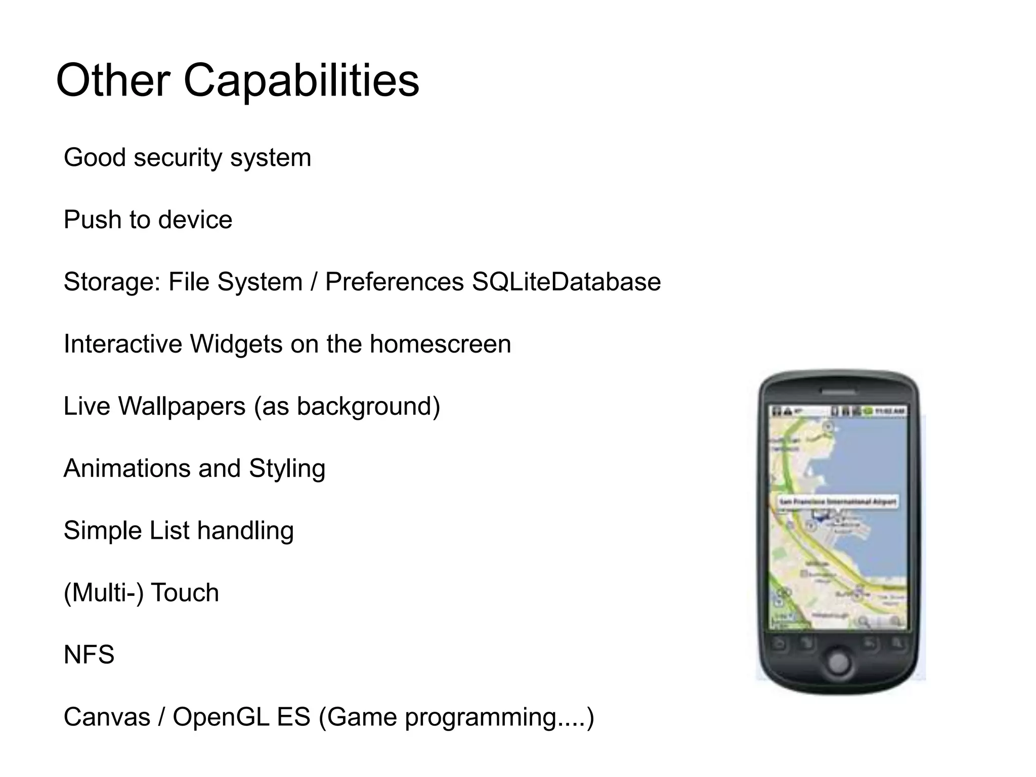Other CapabilitiesGood security systemPush to deviceStorage: File System / Preferences SQLiteDatabaseInteractive Widgets on the homescreenLive Wallpapers (as background)Animations and StylingSimple List handling(Multi-) TouchNFSCanvas / OpenGL ES (Game programming....)