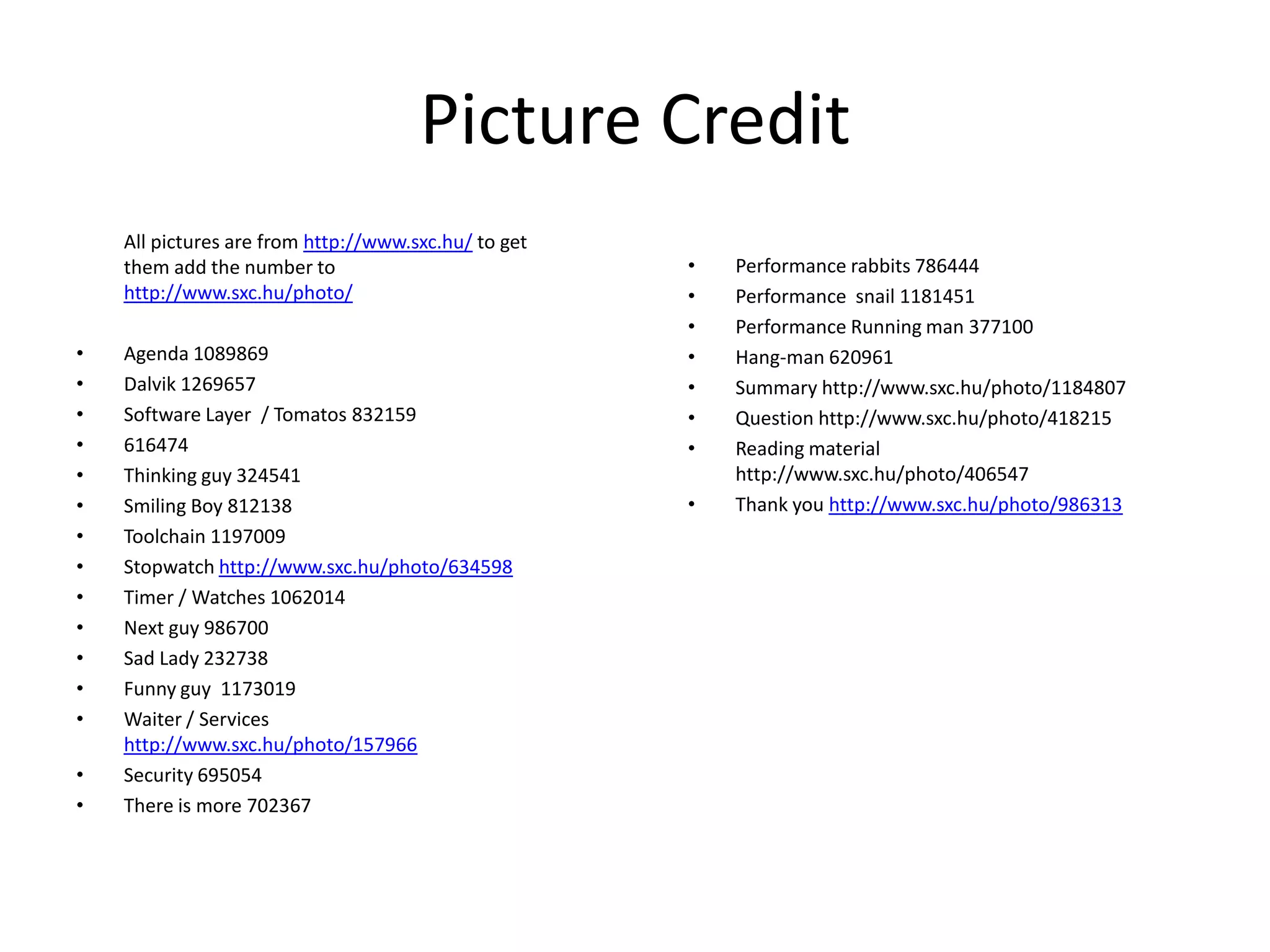 Picture Credit	All pictures are from http://www.sxc.hu/ to get them add the number to http://www.sxc.hu/photo/Agenda 1089869Dalvik 1269657Software Layer  / Tomatos 832159616474Thinking guy 324541Smiling Boy 812138Toolchain 1197009Stopwatch http://www.sxc.hu/photo/634598Timer / Watches 1062014Next guy 986700Sad Lady 232738Funny guy  1173019Waiter / Services http://www.sxc.hu/photo/157966Security 695054There is more 702367Performance rabbits 786444