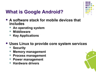 What is Google Android? 
 A software stack for mobile devices that 
includes 
 An operating system 
 Middleware 
 Key Applications 
 Uses Linux to provide core system services 
 Security 
 Memory management 
 Process management 
 Power management 
 Hardware drivers 
 