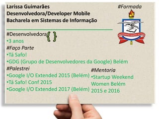 Larissa Guimarães #Formada
Desenvolvedora/Developer Mobile
Bacharela em Sistemas de Informação
_____________________________________
#Desenvolvedora
•3 anos
#Faço Parte
•Tá Safo!
•GDG (Grupo de Desenvolvedores da Google) Belém
#Palestrei
•Google I/O Extended 2015 (Belém)
•Tá Safo! Conf 2015
•Google I/O Extended 2017 (Belém)
#Mentoria
•Startup Weekend
Women Belém
2015 e 2016
 