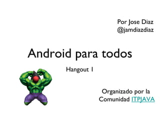 Por Jose Diaz
                       @jamdiazdiaz


Android para todos
      Hangout 1


                   Organizado por la
                  Comunidad ITPJAVA
 