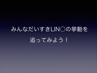 みんなだいすきLIN○の挙動を
追ってみよう！
 