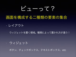 ビューって？
画面を構成する二種類の要素の集合
• レイアウト
ウィジェットを置く領域。種類によって置かれ方が違う！
• ウィジェット
ボタン、チェックボックス、テキストボックス、etc
 