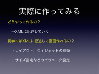 実際に作ってみる
どうやって作るの？
 →XMLに記述していく
何学べばXMLに記述して画面作れるの？
 ・レイアウト、ウィジェットの種類
 ・サイズ指定などのパラメータ設定
 