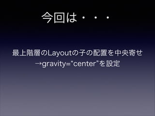 今回は・・・
最上階層のLayoutの子の配置を中央寄せ
→gravity= center を設定
 