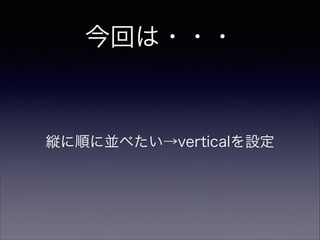今回は・・・
縦に順に並べたい→verticalを設定
 