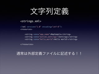 文字列定義
<strings.xml>	
!
<?xml version="1.0" encoding="utf-8"?>	
<resources>	
!
<string name="app_name">MapSample</string>	
<string name="action_settings">Settings</string>	
<string name="hello_world">Hello world!</string>	
!
</resources>	
通常は外部定義ファイルに記述する！！
 