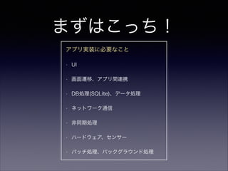 まずはこっち！
アプリ実装に必要なこと
• UI
• 画面遷移、アプリ間連携
• DB処理(SQLite)、データ処理
• ネットワーク通信
• 非同期処理
• ハードウェア、センサー
• バッチ処理、バックグラウンド処理
 