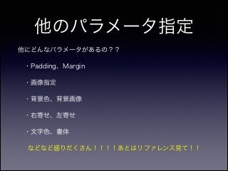 他のパラメータ指定
他にどんなパラメータがあるの？？
・Padding、Margin
 ・画像指定
 ・背景色、背景画像
 ・右寄せ、左寄せ
 ・文字色、書体
  などなど盛りだくさん！！！！あとはリファレンス見て！！
 