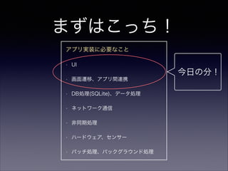 まずはこっち！
今日の分！
アプリ実装に必要なこと
• UI
• 画面遷移、アプリ間連携
• DB処理(SQLite)、データ処理
• ネットワーク通信
• 非同期処理
• ハードウェア、センサー
• バッチ処理、バックグラウンド処理
 