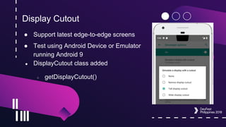 Display Cutout
● Support latest edge-to-edge screens
● Test using Android Device or Emulator
running Android 9
● DisplayCutout class added
○ getDisplayCutout()
 