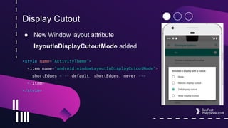 Display Cutout
● New Window layout attribute
layoutInDisplayCutoutMode added
<style name="ActivityTheme">
<item name="android:windowLayoutInDisplayCutoutMode">
shortEdges <!-- default, shortEdges, never -->
</item>
</style>
 