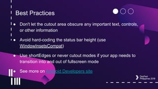 Best Practices
● Don't let the cutout area obscure any important text, controls,
or other information
● Avoid hard-coding the status bar height (use
WindowInsetsCompat)
● Use shortEdges or never cutout modes if your app needs to
transition into and out of fullscreen mode
● See more on Android Developers site
 