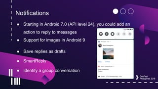 Notifications
● Starting in Android 7.0 (API level 24), you could add an
action to reply to messages
● Support for images in Android 9
● Save replies as drafts
● SmartReply
● Identify a group conversation
 