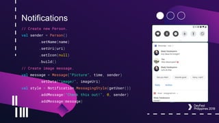 Notifications
// Create new Person.
val sender = Person()
.setName(name)
.setUri(uri)
.setIcon(null)
.build()
// Create image message.
val message = Message("Picture", time, sender)
.setData("image/", imageUri)
val style = Notification.MessagingStyle(getUser())
.addMessage("Check this out!", 0, sender)
.addMessage(message)
 