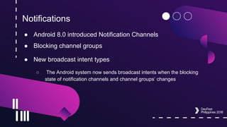 Notifications
● Android 8.0 introduced Notification Channels
● Blocking channel groups
● New broadcast intent types
○ The Android system now sends broadcast intents when the blocking
state of notification channels and channel groups’ changes
 