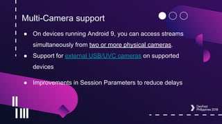 Multi-Camera support
● On devices running Android 9, you can access streams
simultaneously from two or more physical cameras.
● Support for external USB/UVC cameras on supported
devices
● Improvements in Session Parameters to reduce delays
 