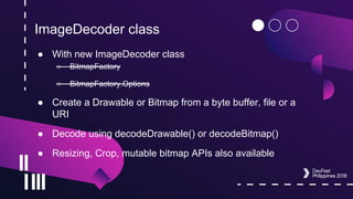 ImageDecoder class
● With new ImageDecoder class
○ BitmapFactory
○ BitmapFactory.Options
● Create a Drawable or Bitmap from a byte buffer, file or a
URI
● Decode using decodeDrawable() or decodeBitmap()
● Resizing, Crop, mutable bitmap APIs also available
 