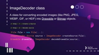 ImageDecoder class
A class for converting encoded images (like PNG, JPEG,
WEBP, GIF, or HEIF) into Drawable or Bitmap objects.
// Step - 1 : Create a Source
// Step - 2 : Decode source
File file = new File(...);
ImageDecoder.Source source = ImageDecoder.createSource(file);
Drawable drawable = ImageDecoder.decodeDrawable(source);
 