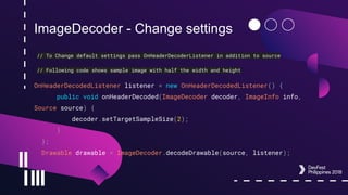 ImageDecoder - Change settings
// To Change default settings pass OnHeaderDecoderListener in addition to source
// Following code shows sample image with half the width and height
OnHeaderDecodedListener listener = new OnHeaderDecodedListener() {
public void onHeaderDecoded(ImageDecoder decoder, ImageInfo info,
Source source) {
decoder.setTargetSampleSize(2);
}
};
Drawable drawable = ImageDecoder.decodeDrawable(source, listener);
 
