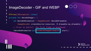 ImageDecoder - GIF and WEBP
@Throws(IOException::class)
private fun decodeImage() {
val decodedAnimation = ImageDecoder.decodeDrawable(
ImageDecoder.createSource(resources, R.drawable.my_drawable))
// Prior to start(), the first frame is displayed.
(decodedAnimation as? AnimatedImageDrawable)?.start()
}
 