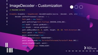 ImageDecoder - Customization
// Rounded corners
Drawable drawable = ImageDecoder.decodeDrawable(source, (decoder, info, src) -> {
decoder.setPostProcessor((canvas) -> {
Path path = new Path();
path.setFillType(Path.FillType.INVERSE_EVEN_ODD);
int width = canvas.getWidth();
int height = canvas.getHeight();
path.addRoundRect(0, 0, width, height, 20, 20, Path.Direction.CW);
Paint paint = new Paint();
paint.setAntiAlias(true);
paint.setColor(Color.TRANSPARENT);
paint.setXfermode(new PorterDuffXfermode(PorterDuff.Mode.SRC));
canvas.drawPath(path, paint);
return PixelFormat.TRANSLUCENT;
});
});
 