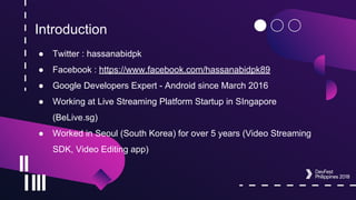 Introduction
● Twitter : hassanabidpk
● Facebook : https://www.facebook.com/hassanabidpk89
● Google Developers Expert - Android since March 2016
● Working at Live Streaming Platform Startup in SIngapore
(BeLive.sg)
● Worked in Seoul (South Korea) for over 5 years (Video Streaming
SDK, Video Editing app)
 