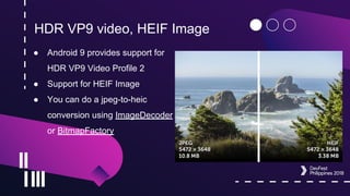 HDR VP9 video, HEIF Image
● Android 9 provides support for
HDR VP9 Video Profile 2
● Support for HEIF Image
● You can do a jpeg-to-heic
conversion using ImageDecoder
or BitmapFactory
 