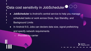 Data cost sensitivity in JobScheduler
● JobScheduler is Android's central service to help you manage
scheduled tasks or work across Doze, App Standby, and
Background Limits
● In Android 9.0, Jobs can declare data size, signal prefetching
and specify network requirements
○ Provided by carrier
 