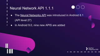 Neural Network API 1.1.1
● The Neural Networks API was introduced in Android 8.1
(API level 27)
● In Android 9.0, nine new APIS are added
 
