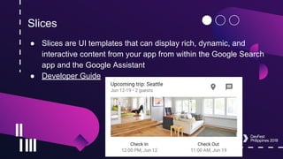 Slices
● Slices are UI templates that can display rich, dynamic, and
interactive content from your app from within the Google Search
app and the Google Assistant
● Developer Guide
 