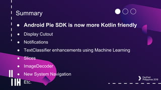 Summary
● Android Pie SDK is now more Kotlin friendly
● Display Cutout
● Notifications
● TextClassifier enhancements using Machine Learning
● Slices
● ImageDecoder
● New System Navigation
● Etc.
 