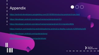 Appendix
https://android-developers.googleblog.com/2018/08/introducing-android-9-pie.html
https://developer.android.com/about/versions/pie/android-9.0
https://developer.android.com/about/versions/pie/android-9.0-migration#bfa
https://medium.com/exploring-android/exploring-android-p-display-cutouts-42885e8a2a96
https://developer.android.com/guide/actions/
https://developer.android.com/guide/slices/
 