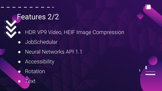 Features 2/2
● HDR VP9 Video, HEIF Image Compression
● JobSchedular
● Neural Networks API 1.1
● Accessibility
● Rotation
● Text
 