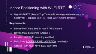 Indoor Positioning with Wi-Fi RTT
● Use Wi-Fi RTT (Round-Trip-Time) API to measure the distance to
nearby RTT-capable Wi-FI AP (also Wi-Fi Aware devices)
Requirements
● Device Must have 802.11 mcc FTM standard
● Device Must be running Android 9
● Location and Wi-Fi scanning enabled
● Must have ACCESS_FINE_LOCATION permission
● Access-Point must have IEEE 802.11mc
 