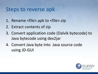 Steps to reverse apk
1. Rename <file>.apk to <file>.zip
2. Extract contents of zip
3. Convert application code (Dalvik bytecode) to
Java bytecode using dex2jar
4. Convert Java byte into Java source code
using JD-GUI
 