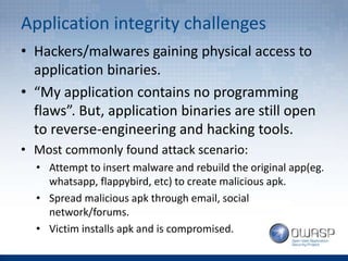 Application integrity challenges
• Hackers/malwares gaining physical access to
application binaries.
• “My application contains no programming
flaws”. But, application binaries are still open
to reverse-engineering and hacking tools.
• Most commonly found attack scenario:
• Attempt to insert malware and rebuild the original app(eg.
whatsapp, flappybird, etc) to create malicious apk.
• Spread malicious apk through email, social
network/forums.
• Victim installs apk and is compromised.
 