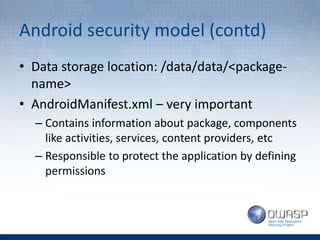 Android security model (contd)
• Data storage location: /data/data/<package-
name>
• AndroidManifest.xml – very important
– Contains information about package, components
like activities, services, content providers, etc
– Responsible to protect the application by defining
permissions
 