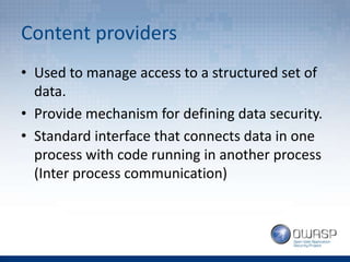 Content providers
• Used to manage access to a structured set of
data.
• Provide mechanism for defining data security.
• Standard interface that connects data in one
process with code running in another process
(Inter process communication)
 