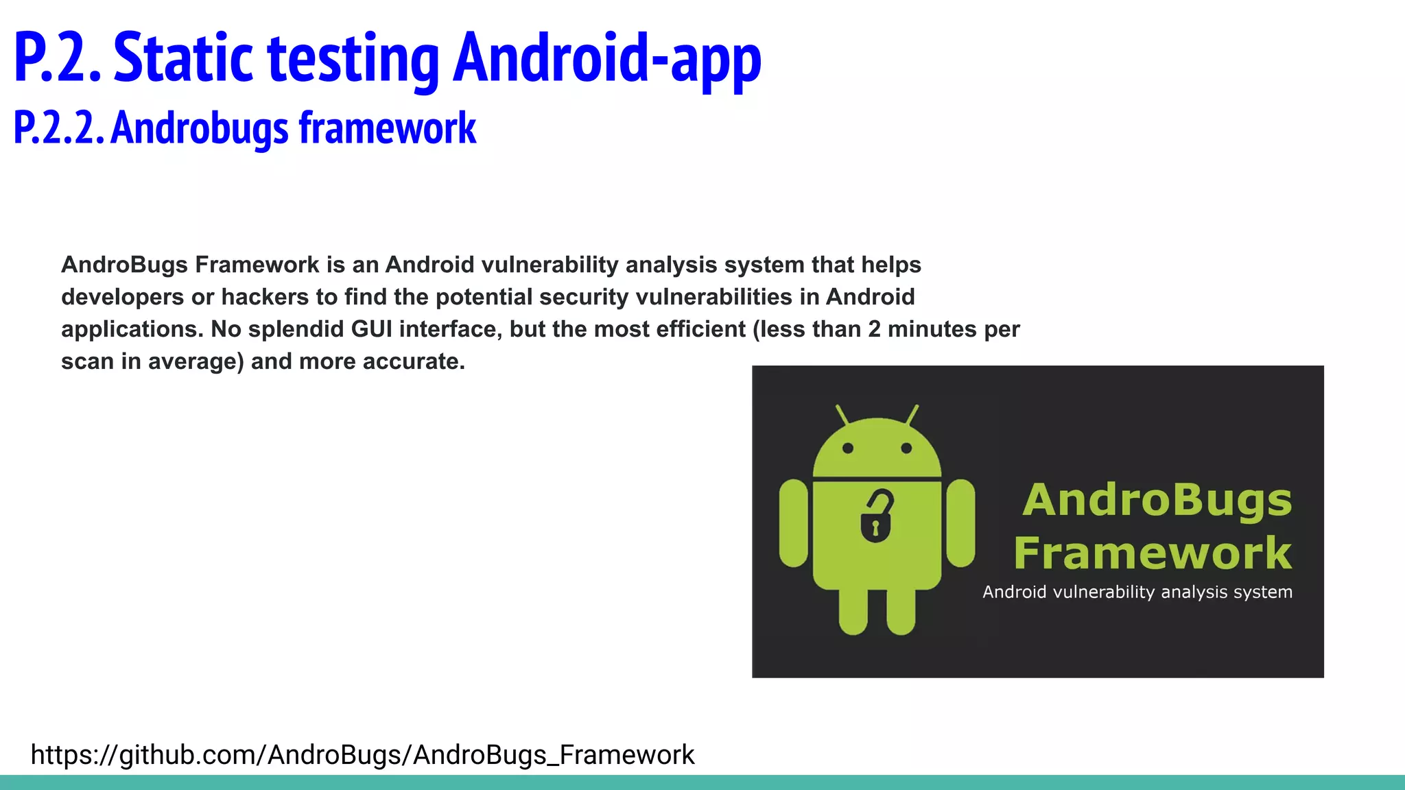 AndroBugs Framework is an Android vulnerability analysis system that helps
developers or hackers to find the potential security vulnerabilities in Android
applications. No splendid GUI interface, but the most efficient (less than 2 minutes per
scan in average) and more accurate.
P.2.Static testing Android-app
P.2.2.Androbugs framework
https://github.com/AndroBugs/AndroBugs_Framework
 