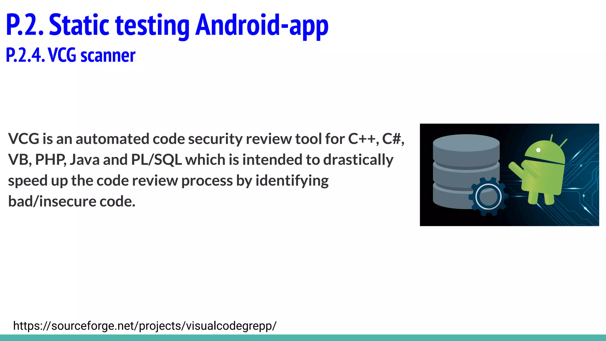 VCG is an automated code security review tool for C++, C#,
VB, PHP, Java and PL/SQL which is intended to drastically
speed up the code review process by identifying
bad/insecure code.
P.2.Static testing Android-app
P.2.4.VCG scanner
https://sourceforge.net/projects/visualcodegrepp/
 