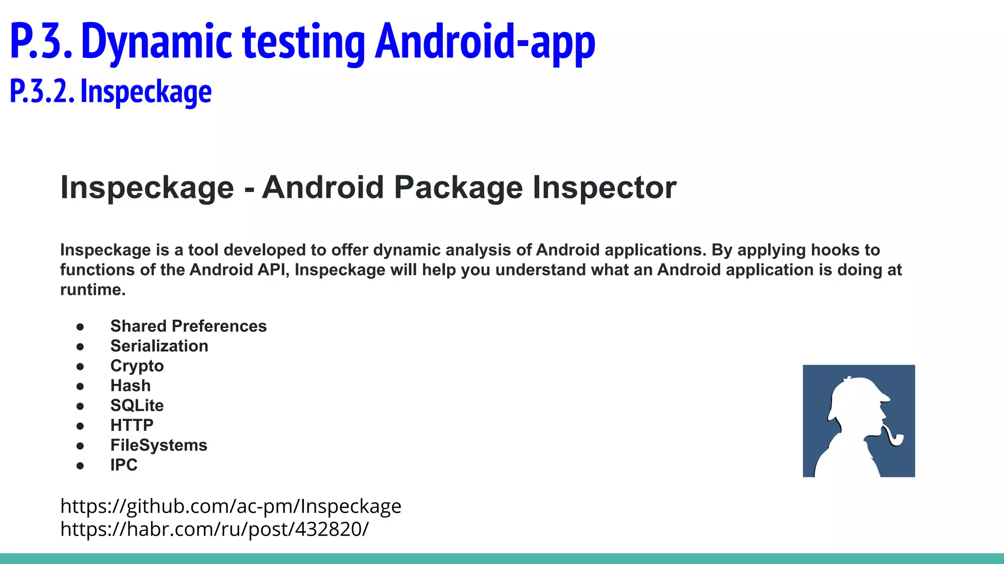 Inspeckage - Android Package Inspector
Inspeckage is a tool developed to offer dynamic analysis of Android applications. By applying hooks to
functions of the Android API, Inspeckage will help you understand what an Android application is doing at
runtime.
● Shared Preferences
● Serialization
● Crypto
● Hash
● SQLite
● HTTP
● FileSystems
● IPC
https://github.com/ac-pm/Inspeckage
https://habr.com/ru/post/432820/
P.3.Dynamic testing Android-app
P.3.2.Inspeckage
 